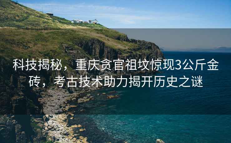 科技揭秘，重慶貪官祖墳驚現3公斤金磚，考古技術(shù)助力揭開(kāi)歷史之謎