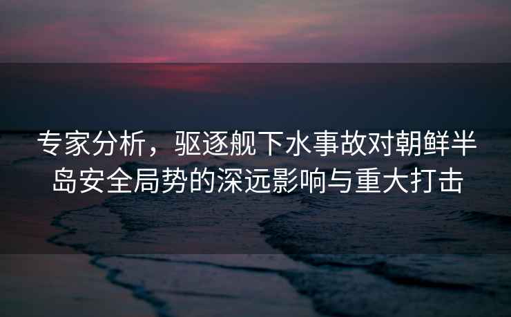 專(zhuān)家分析，驅逐艦下水事故對朝鮮半島安全局勢的深遠影響與重大打擊