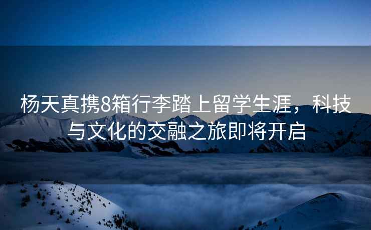 楊天真攜8箱行李踏上留學(xué)生涯，科技與文化的交融之旅即將開(kāi)啟