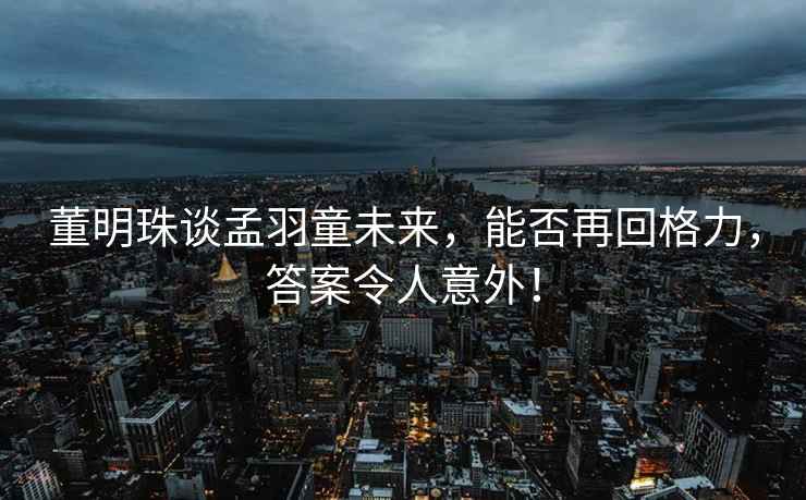 董明珠談孟羽童未來(lái)，能否再回格力，答案令人意外！