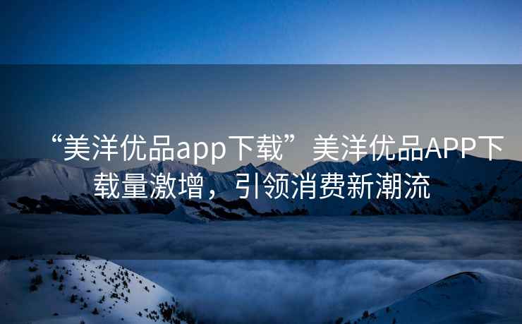 “美洋優(yōu)品app下載”美洋優(yōu)品APP下載量激增，引領(lǐng)消費新潮流