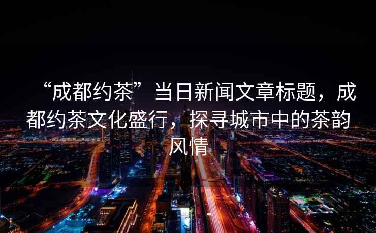 “成都約茶”當日新聞文章標題，成都約茶文化盛行，探尋城市中的茶韻風(fēng)情
