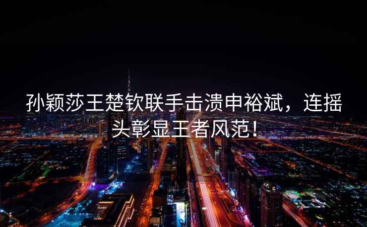 孫穎莎王楚欽聯(lián)手擊潰申裕斌，連搖頭彰顯王者風(fēng)范！