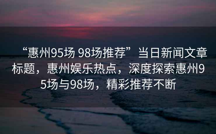 “惠州95場(chǎng) 98場(chǎng)推薦”當日新聞文章標題，惠州娛樂(lè )熱點(diǎn)，深度探索惠州95場(chǎng)與98場(chǎng)，精彩推薦不斷