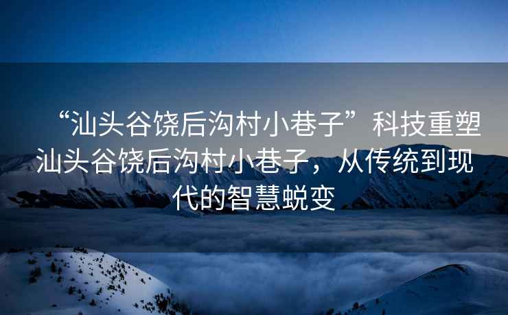 “汕頭谷饒后溝村小巷子”科技重塑汕頭谷饒后溝村小巷子，從傳統到現代的智慧蛻變