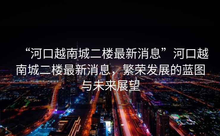 “河口越南城二樓最新消息”河口越南城二樓最新消息，繁榮發(fā)展的藍圖與未來(lái)展望