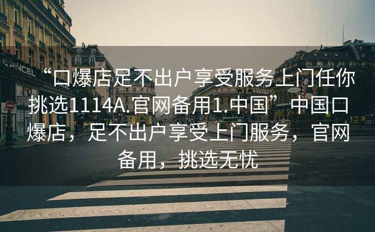 “口爆店足不出戶(hù)享受服務(wù)上門(mén)任你挑選1114A.官網(wǎng)備用1.中國”中國口爆店，足不出戶(hù)享受上門(mén)服務(wù)，官網(wǎng)備用，挑選無(wú)憂(yōu)
