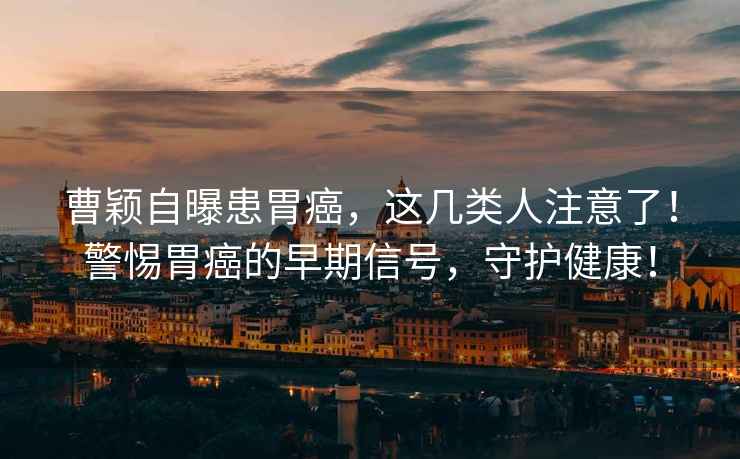曹穎自曝患胃癌，這幾類(lèi)人注意了！警惕胃癌的早期信號，守護健康！