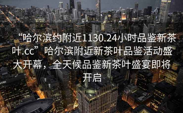 “哈爾濱約附近1130.24小時(shí)品鑒新茶葉.cc”哈爾濱附近新茶葉品鑒活動(dòng)盛大開(kāi)幕，全天候品鑒新茶葉盛宴即將開(kāi)啟