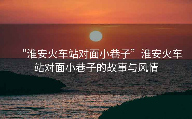 “淮安火車(chē)站對面小巷子”淮安火車(chē)站對面小巷子的故事與風(fēng)情