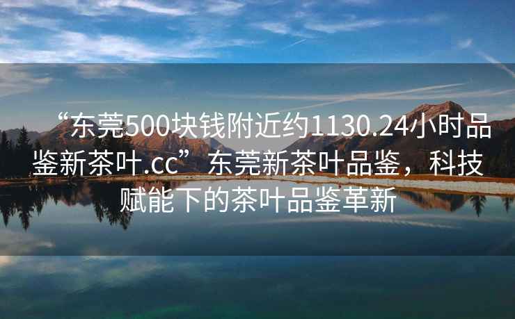 “東莞500塊錢(qián)附近約1130.24小時(shí)品鑒新茶葉.cc”東莞新茶葉品鑒，科技賦能下的茶葉品鑒革新