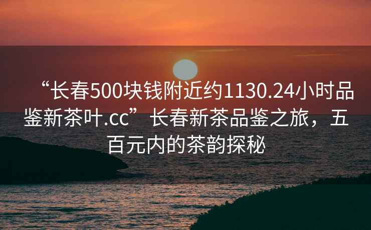 “長(cháng)春500塊錢(qián)附近約1130.24小時(shí)品鑒新茶葉.cc”長(cháng)春新茶品鑒之旅，五百元內的茶韻探秘