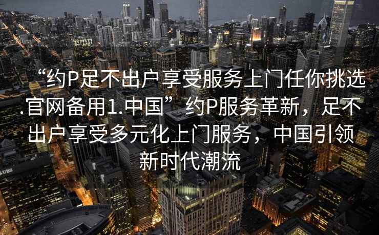 “約P足不出戶(hù)享受服務(wù)上門(mén)任你挑選.官網(wǎng)備用1.中國”約P服務(wù)革新，足不出戶(hù)享受多元化上門(mén)服務(wù)，中國引領(lǐng)新時(shí)代潮流