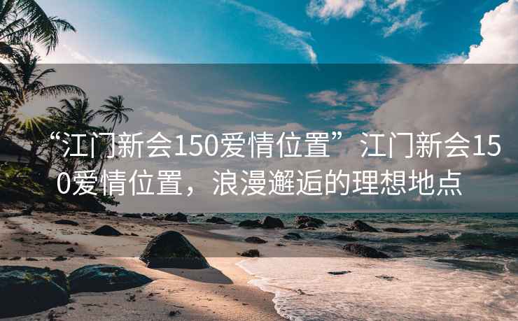 “江門(mén)新會(huì )150愛(ài)情位置”江門(mén)新會(huì )150愛(ài)情位置，浪漫邂逅的理想地點(diǎn)