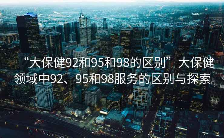 “大保健92和95和98的區別”大保健領(lǐng)域中92、95和98服務(wù)的區別與探索