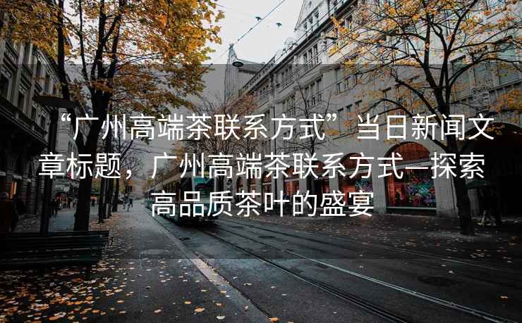 “廣州高端茶聯(lián)系方式”當日新聞文章標題，廣州高端茶聯(lián)系方式—探索高品質(zhì)茶葉的盛宴