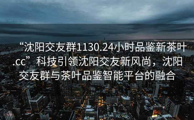 “沈陽(yáng)交友群1130.24小時(shí)品鑒新茶葉.cc”科技引領(lǐng)沈陽(yáng)交友新風(fēng)尚，沈陽(yáng)交友群與茶葉品鑒智能平臺的融合