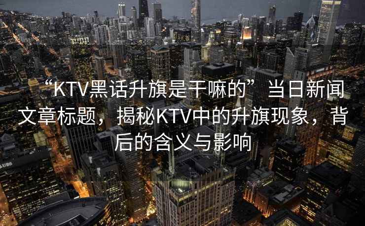 “KTV黑話(huà)升旗是干嘛的”當日新聞文章標題，揭秘KTV中的升旗現象，背后的含義與影響
