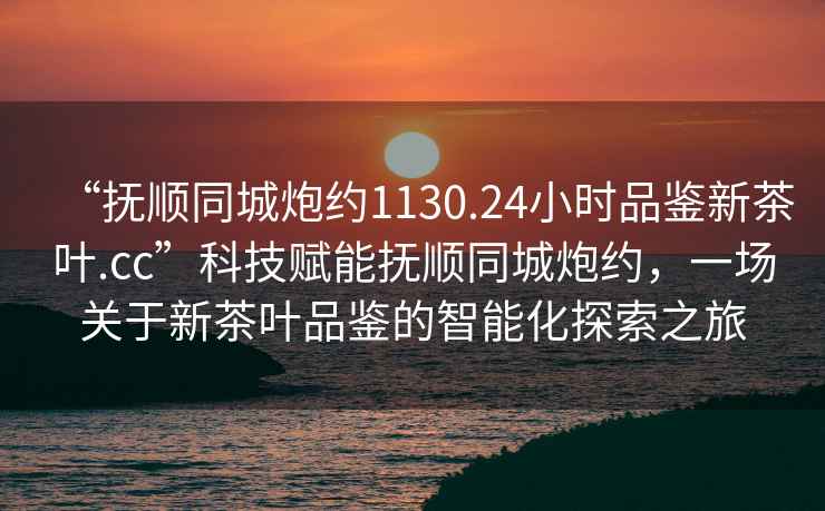 “撫順同城炮約1130.24小時(shí)品鑒新茶葉.cc”科技賦能撫順同城炮約，一場(chǎng)關(guān)于新茶葉品鑒的智能化探索之旅