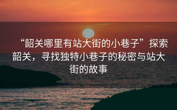 “韶關(guān)哪里有站大街的小巷子”探索韶關(guān)，尋找獨特小巷子的秘密與站大街的故事