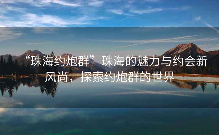 “珠海約炮群”珠海的魅力與約會(huì )新風(fēng)尚，探索約炮群的世界