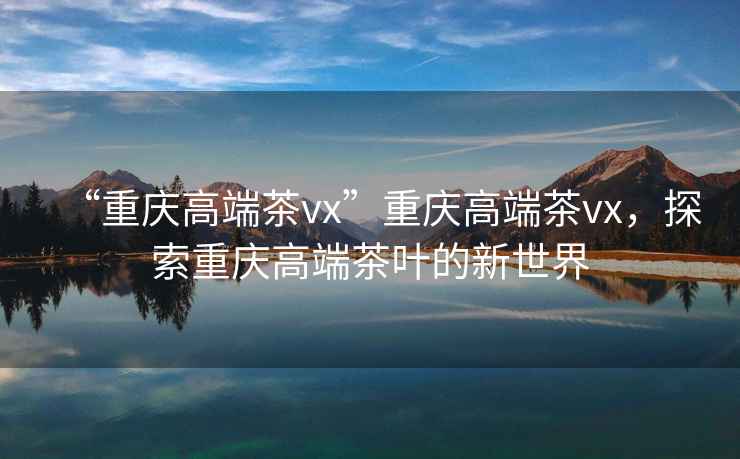 “重慶高端茶vx”重慶高端茶vx，探索重慶高端茶葉的新世界