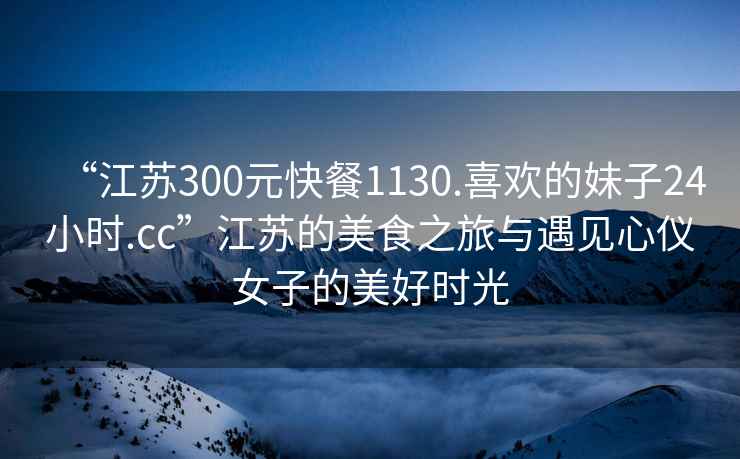 “江蘇300元快餐1130.喜歡的妹子24小時(shí).cc”江蘇的美食之旅與遇見(jiàn)心儀女子的美好時(shí)光