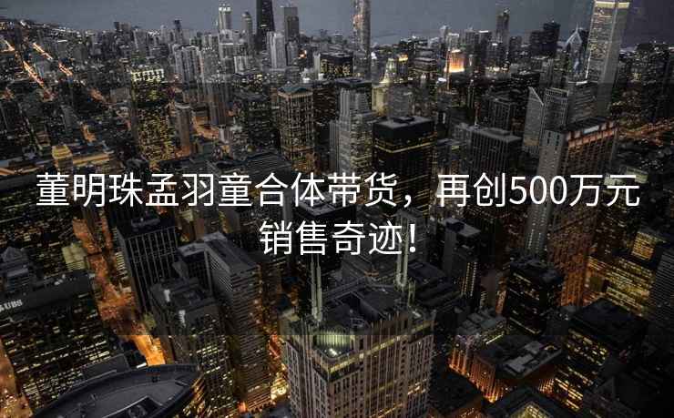 董明珠孟羽童合體帶貨，再創(chuàng  )500萬(wàn)元銷(xiāo)售奇跡！