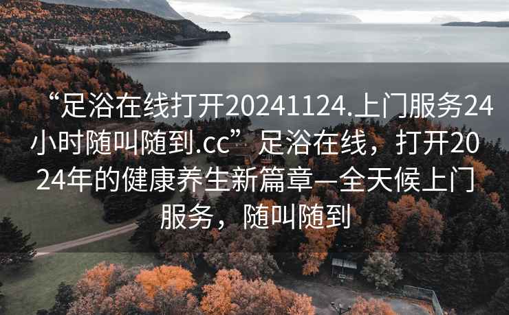 “足浴在線(xiàn)打開(kāi)20241124.上門(mén)服務(wù)24小時(shí)隨叫隨到.cc”足浴在線(xiàn)，打開(kāi)2024年的健康養生新篇章—全天候上門(mén)服務(wù)，隨叫隨到