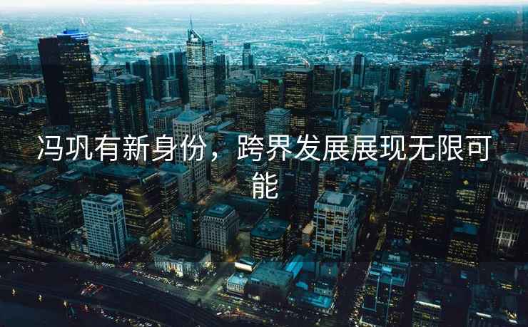 馮鞏有新身份，跨界發(fā)展展現無(wú)限可能