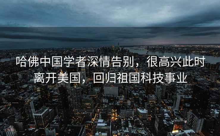 哈佛中國學(xué)者深情告別，很高興此時(shí)離開(kāi)美國，回歸祖國科技事業(yè)