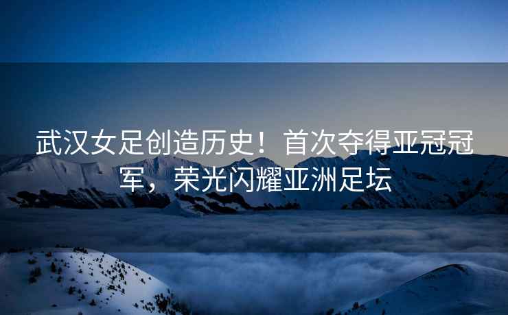 武漢女足創(chuàng  )造歷史！首次奪得亞冠冠軍，榮光閃耀亞洲足壇