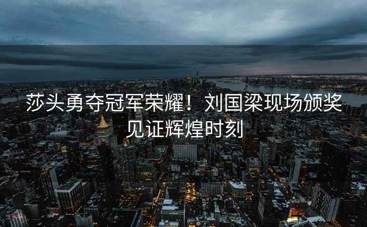 莎頭勇奪冠軍榮耀！劉國梁現場(chǎng)頒獎見(jiàn)證輝煌時(shí)刻