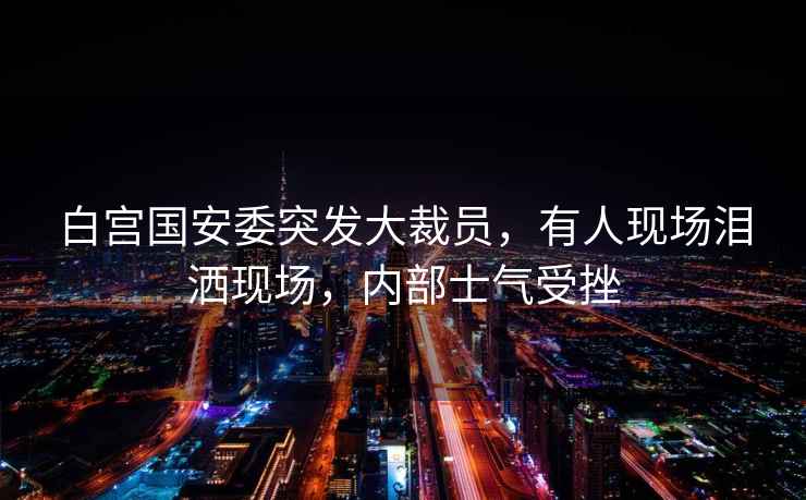 白宮國安委突發(fā)大裁員，有人現場(chǎng)淚灑現場(chǎng)，內部士氣受挫