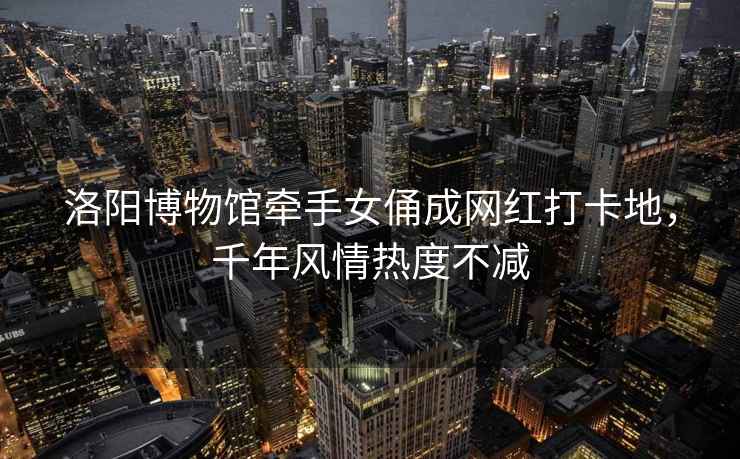 洛陽(yáng)博物館牽手女俑成網(wǎng)紅打卡地，千年風(fēng)情熱度不減