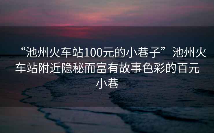 “池州火車(chē)站100元的小巷子”池州火車(chē)站附近隱秘而富有故事色彩的百元小巷
