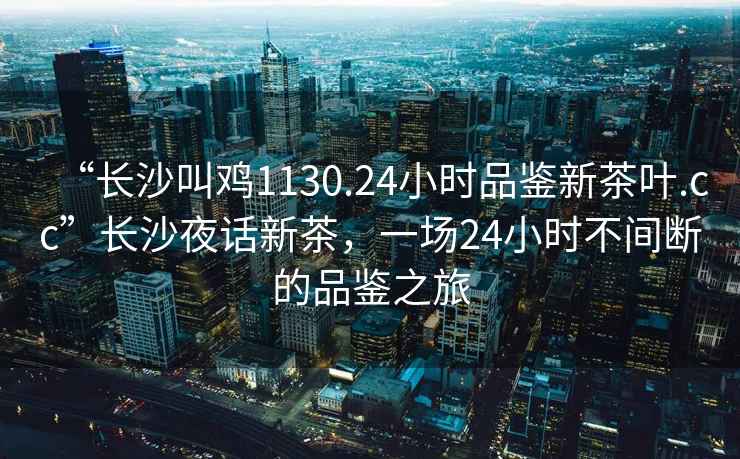 “長(cháng)沙叫雞1130.24小時(shí)品鑒新茶葉.cc”長(cháng)沙夜話(huà)新茶，一場(chǎng)24小時(shí)不間斷的品鑒之旅