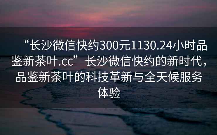 “長(cháng)沙微信快約300元1130.24小時(shí)品鑒新茶葉.cc”長(cháng)沙微信快約的新時(shí)代，品鑒新茶葉的科技革新與全天候服務(wù)體驗