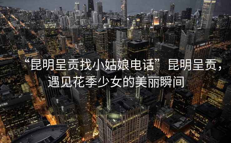“昆明呈貢找小姑娘電話(huà)”昆明呈貢，遇見(jiàn)花季少女的美麗瞬間