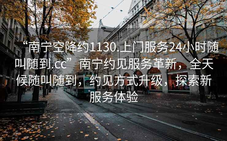 “南寧空降約1130.上門(mén)服務(wù)24小時(shí)隨叫隨到.cc”南寧約見(jiàn)服務(wù)革新，全天候隨叫隨到，約見(jiàn)方式升級，探索新服務(wù)體驗