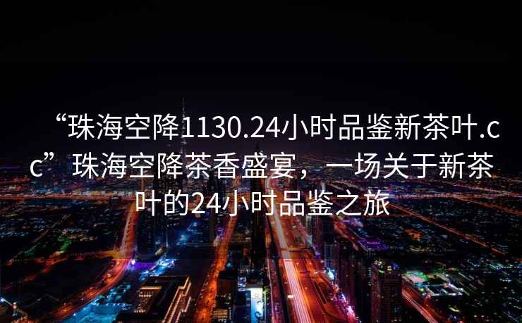 “珠?？战?130.24小時(shí)品鑒新茶葉.cc”珠?？战挡柘闶⒀?，一場(chǎng)關(guān)于新茶葉的24小時(shí)品鑒之旅