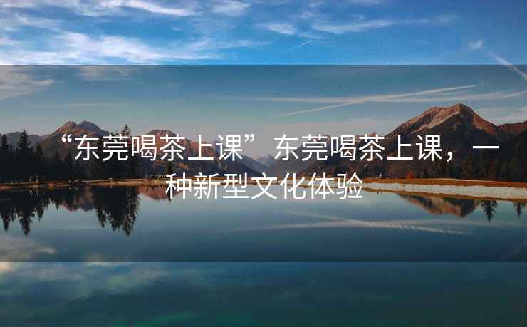 “東莞喝茶上課”東莞喝茶上課，一種新型文化體驗