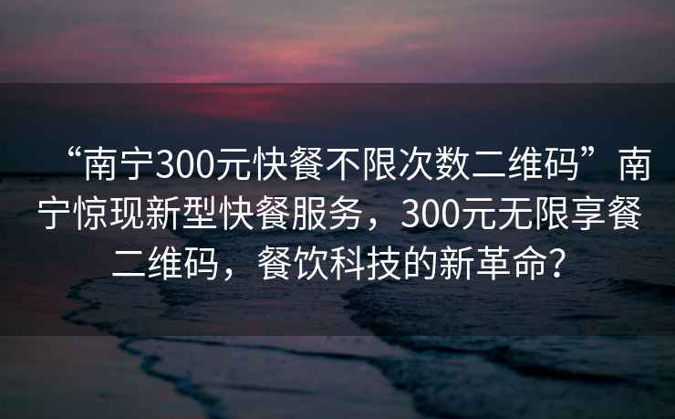 “南寧300元快餐不限次數二維碼”南寧驚現新型快餐服務(wù)，300元無(wú)限享餐二維碼，餐飲科技的新革命？