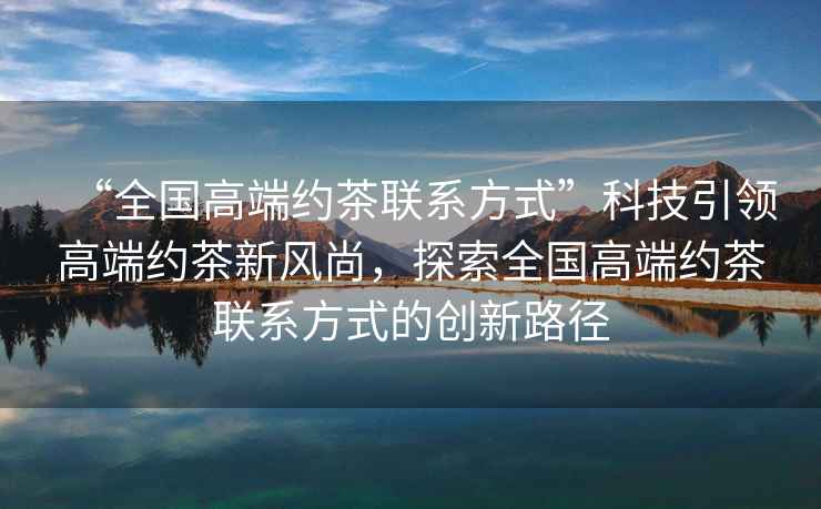 “全國高端約茶聯(lián)系方式”科技引領(lǐng)高端約茶新風(fēng)尚，探索全國高端約茶聯(lián)系方式的創(chuàng  )新路徑