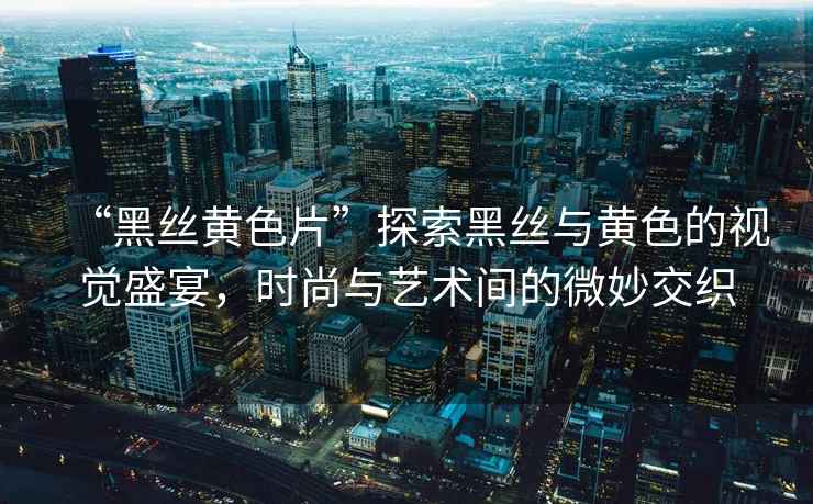 “黑絲黃色片”探索黑絲與黃色的視覺(jué)盛宴，時(shí)尚與藝術(shù)間的微妙交織