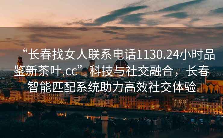 “長(cháng)春找女人聯(lián)系電話(huà)1130.24小時(shí)品鑒新茶葉.cc”科技與社交融合，長(cháng)春智能匹配系統助力高效社交體驗