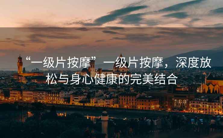 “一級片按摩”一級片按摩，深度放松與身心健康的完美結合