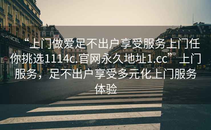 “上門(mén)做愛(ài)足不出戶(hù)享受服務(wù)上門(mén)任你挑選1114c.官網(wǎng)永久地址1.cc”上門(mén)服務(wù)，足不出戶(hù)享受多元化上門(mén)服務(wù)體驗