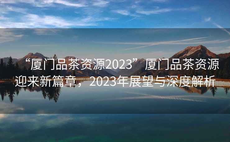 “廈門(mén)品茶資源2023”廈門(mén)品茶資源迎來(lái)新篇章，2023年展望與深度解析