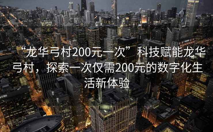 “龍華弓村200元一次”科技賦能龍華弓村，探索一次僅需200元的數字化生活新體驗